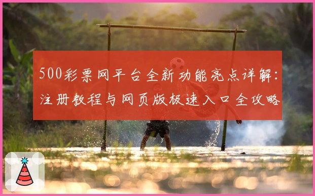 500彩票网平台全新功能亮点详解：注册教程与网页版极速入口全攻略