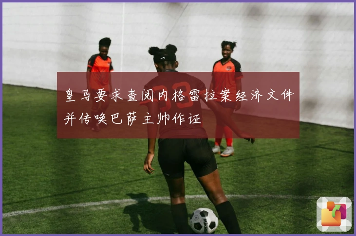 皇马要求查阅内格雷拉案经济文件并传唤巴萨主帅作证