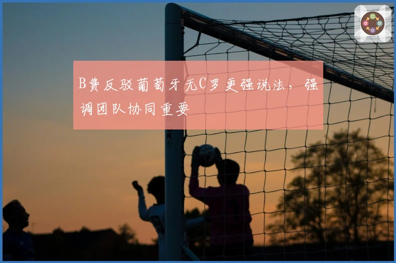 B费反驳葡萄牙无C罗更强说法，强调团队协同重要