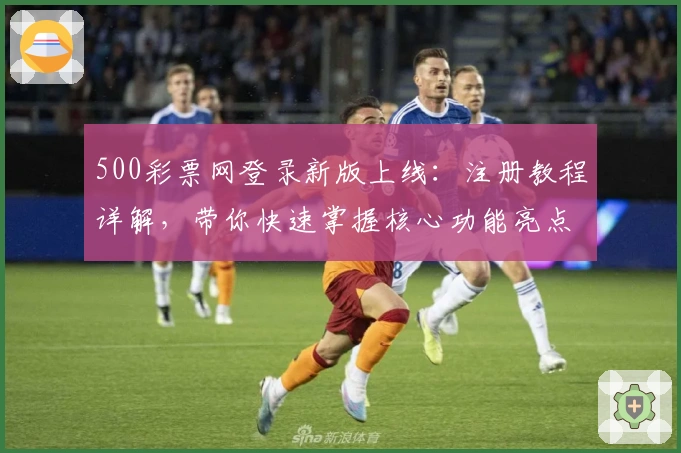 500彩票网登录新版上线:注册教程详解,带你快速掌握核心功能亮点