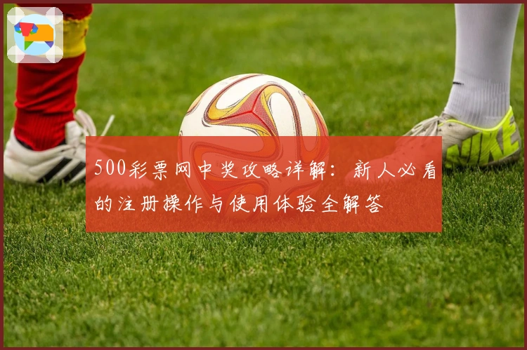500彩票网中奖攻略详解：新人必看的注册操作与使用体验全解答