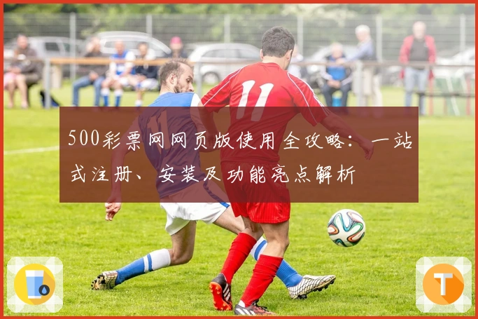 500彩票网网页版使用全攻略：一站式注册、安装及功能亮点解析