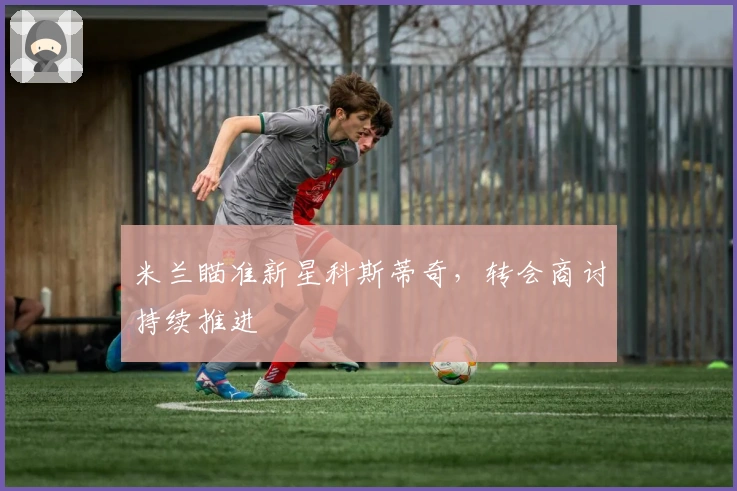 米兰瞄准新星科斯蒂奇，转会商讨持续推进