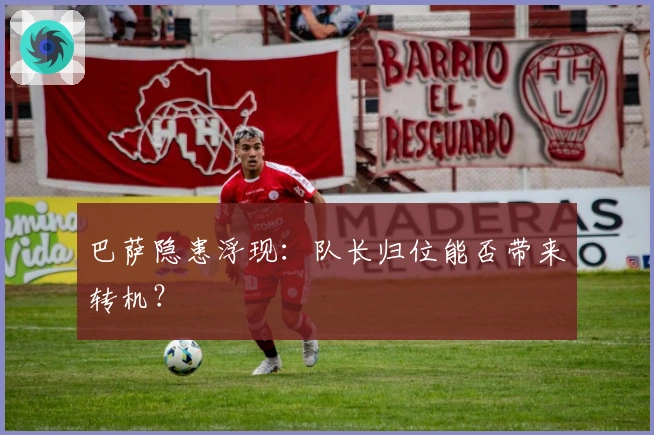 巴萨隐患浮现:队长归位能否带来转机?