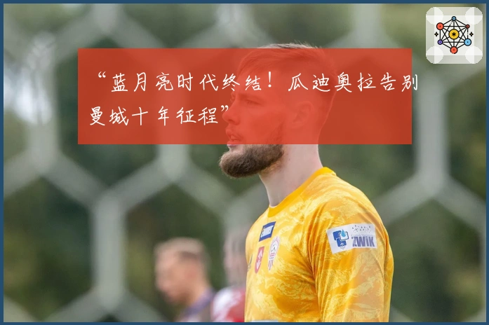 “蓝月亮时代终结！瓜迪奥拉告别曼城十年征程”