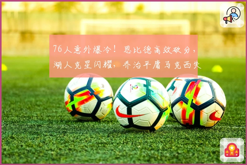 76人意外爆冷！恩比德高效砍分，湖人克星闪耀，乔治平庸马克西失常