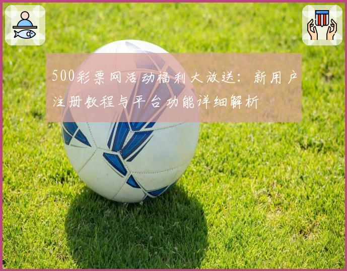 500彩票网活动福利大放送:新用户注册教程与平台功能详细解析