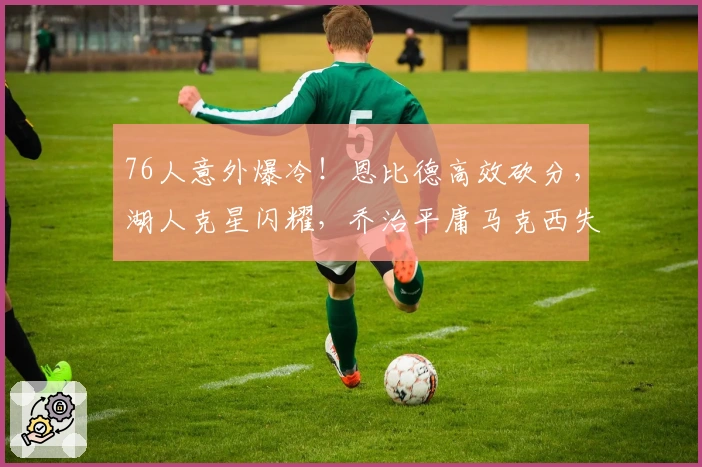 76人意外爆冷！恩比德高效砍分，湖人克星闪耀，乔治平庸马克西失常