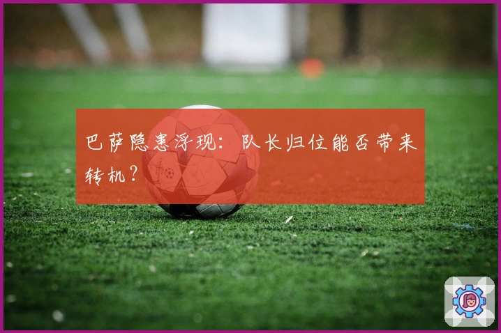 巴萨隐患浮现：队长归位能否带来转机？