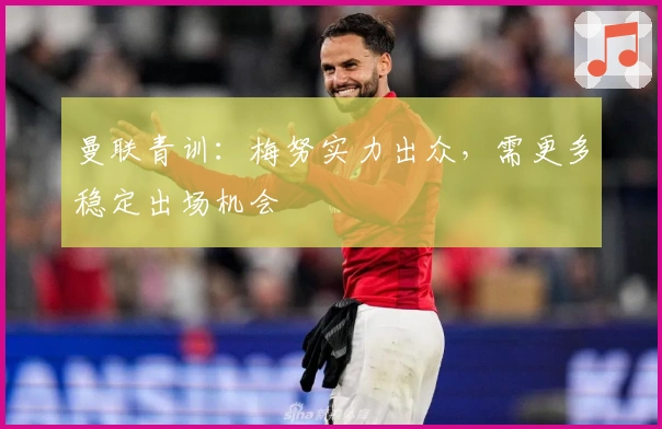 曼联青训：梅努实力出众，需更多稳定出场机会