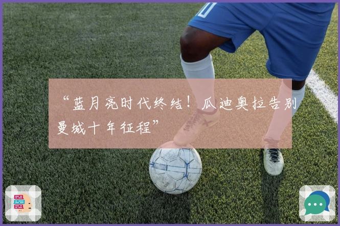 “蓝月亮时代终结！瓜迪奥拉告别曼城十年征程”