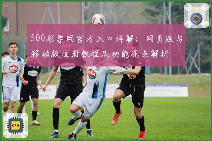 500彩票网官方入口详解：网页版与移动版注册教程及功能亮点解析